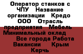 Оператор станков с ЧПУ › Название организации ­ Кредо, ООО › Отрасль предприятия ­ Мебель › Минимальный оклад ­ 60 000 - Все города Работа » Вакансии   . Крым,Керчь